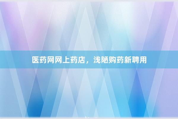 医药网网上药店，浅陋购药新聘用